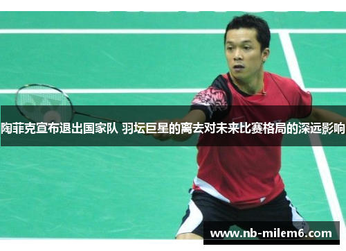 陶菲克宣布退出国家队 羽坛巨星的离去对未来比赛格局的深远影响